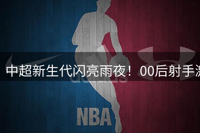 中超新生代闪亮雨夜！00后射手激情爆发 国脚级中卫争议中证明价值