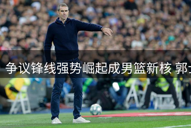 争议锋线强势崛起成男篮新核 郭士强慧眼识珠终获回报