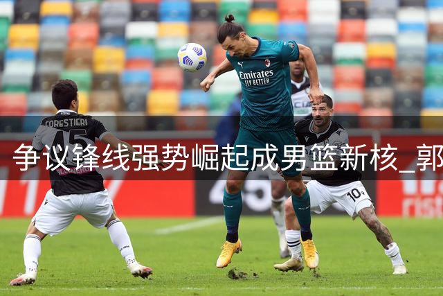 争议锋线强势崛起成男篮新核 郭士强慧眼识珠终获回报