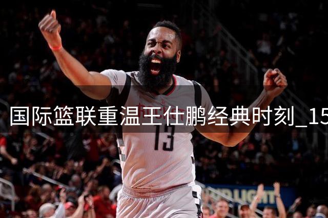 国际篮联重温王仕鹏经典时刻 15年前绝杀球成永恒记忆