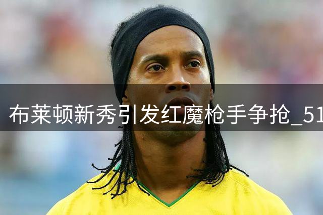 布莱顿新秀引发红魔枪手争抢 5100万镑身价受瞩目