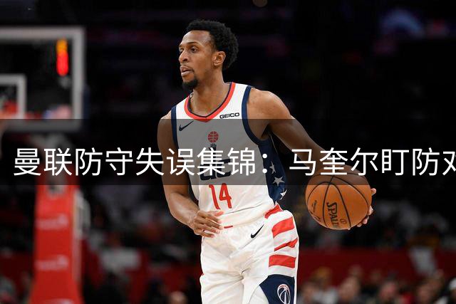 曼联防守失误集锦：马奎尔盯防对象闹乌龙引热议
