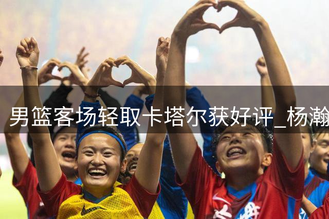 男篮客场轻取卡塔尔获好评 杨瀚森表现抢眼受赞誉