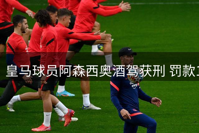 皇马球员阿森西奥酒驾获刑 罚款1.4万欧元禁驾8个月